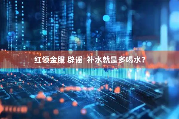 红领金服 辟谣  补水就是多喝水？