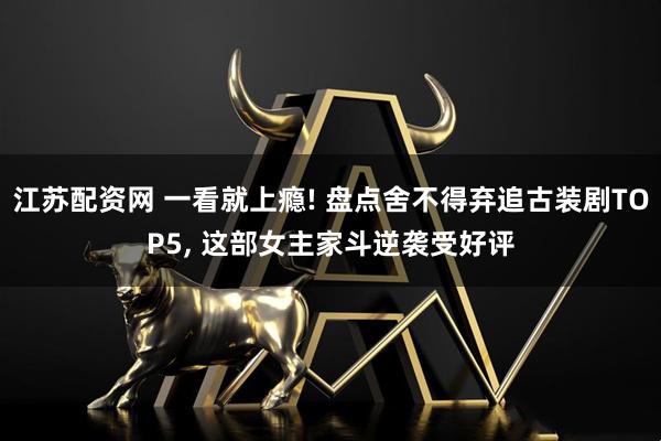 江苏配资网 一看就上瘾! 盘点舍不得弃追古装剧TOP5, 这部女主家斗逆袭受好评