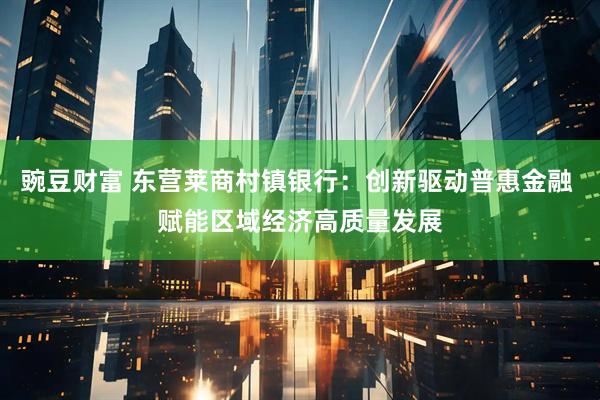 豌豆财富 东营莱商村镇银行：创新驱动普惠金融 赋能区域经济高质量发展