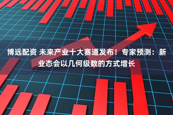 博远配资 未来产业十大赛道发布！专家预测：新业态会以几何级数的方式增长