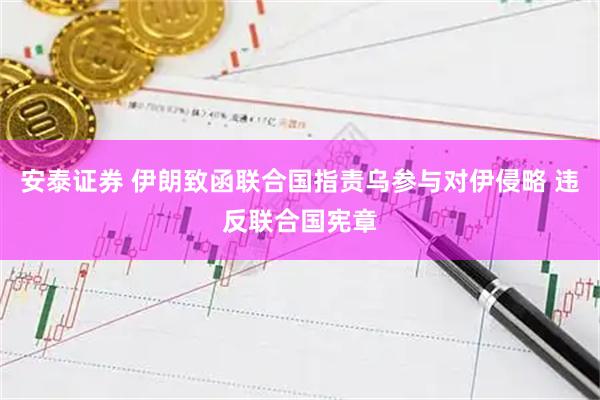 安泰证券 伊朗致函联合国指责乌参与对伊侵略 违反联合国宪章