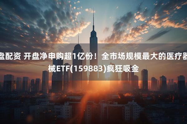 盘配资 开盘净申购超1亿份！全市场规模最大的医疗器械ETF(159883)疯狂吸金