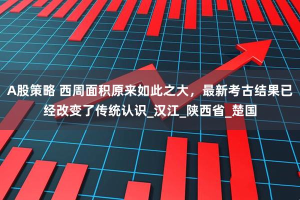 A股策略 西周面积原来如此之大，最新考古结果已经改变了传统认识_汉江_陕西省_楚国