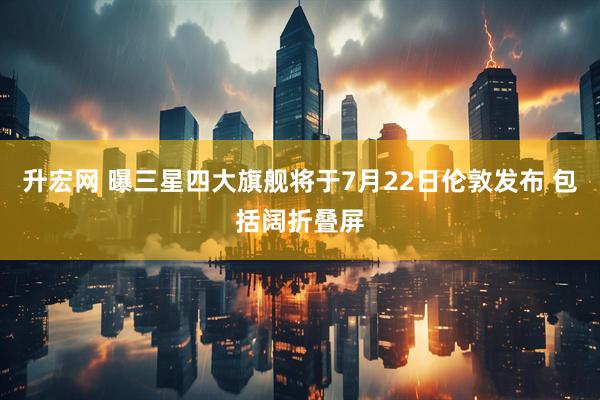 升宏网 曝三星四大旗舰将于7月22日伦敦发布 包括阔折叠屏