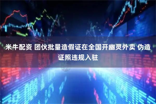 米牛配资 团伙批量造假证在全国开幽灵外卖 伪造证照违规入驻