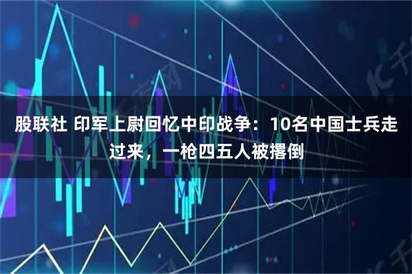 股联社 印军上尉回忆中印战争：10名中国士兵走过来，一枪四五人被撂倒