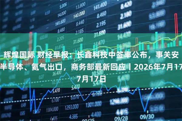 辉煌国际 财经早报：长鑫科技中签率公布，事关安世半导体、氦气出口，商务部最新回应丨2026年7月17日