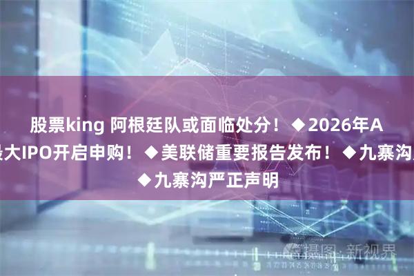 股票king 阿根廷队或面临处分！◆2026年A股规模最大IPO开启申购！◆美联储重要报告发布！◆九寨沟严正声明