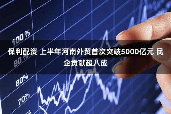 保利配资 上半年河南外贸首次突破5000亿元 民企贡献超八成
