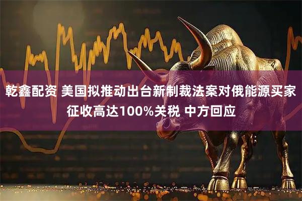 乾鑫配资 美国拟推动出台新制裁法案对俄能源买家征收高达100%关税 中方回应