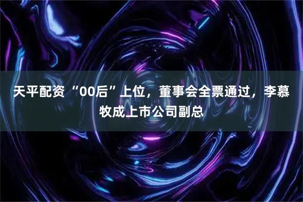 天平配资 “00后”上位，董事会全票通过，李慕牧成上市公司副总