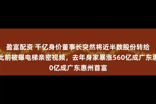 盈富配资 千亿身价董事长突然将近半数股份转给配偶！此前被曝电梯亲密视频，去年身家暴涨560亿成广东惠州首富