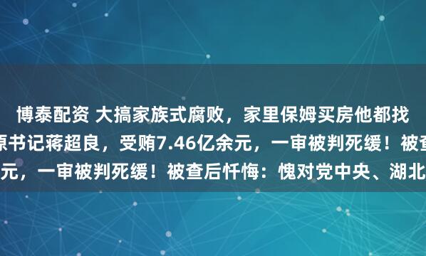 博泰配资 大搞家族式腐败，家里保姆买房他都找商人掏钱！湖北省委原书记蒋超良，受贿7.46亿余元，一审被判死缓！被查后忏悔：愧对党中央、湖北人民
